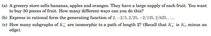 (a) A grocery store sells bananas, apples and oranges. They have a large supply of each fruit. You want
to buy 30 pieces of fruit. How many different ways can you do this?
(b) Express in rational form the generating function of 2, -2/5, 2/25, -2/125, 2/625,...
(c) How many subgraphs of K, are isomorphic to a path of length 2? (Recall that K, is Kn minus an
edge).
