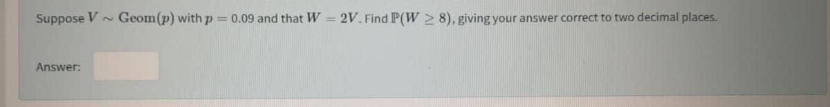 Suppose V Geom(p) with p = 0.09 and that W = 2V. Find P(W 2 8), giving your answer correct to two decimal places.
Answer:
