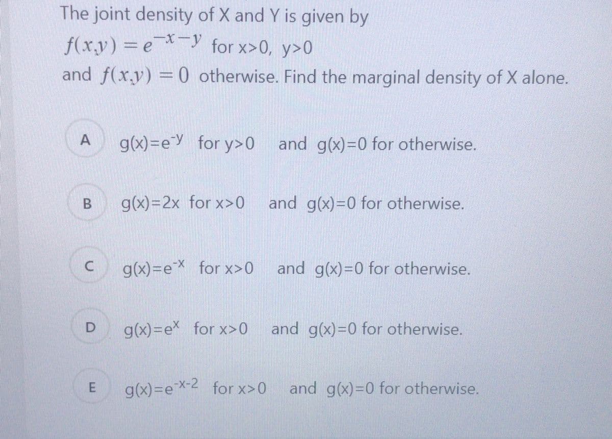 The joint density of X and Y is given by
f(x,y) = e- for x>0, y>0
-X-y
and f(x,y) = 0 otherwise. Find the marginal density of X alone.
A
g(x)=e for y>0 and g(x)=0 for otherwise.
g(x)=2x for x>0
and g(x)=0 for otherwise.
g(x)=eX for x>0
and g(x)=0 for otherwise.
g(x)=ex for x>0
and g(x)=0 for otherwise.
g(x)=ex-2 for x>0
and g(x)=0 for otherwise.
B.
