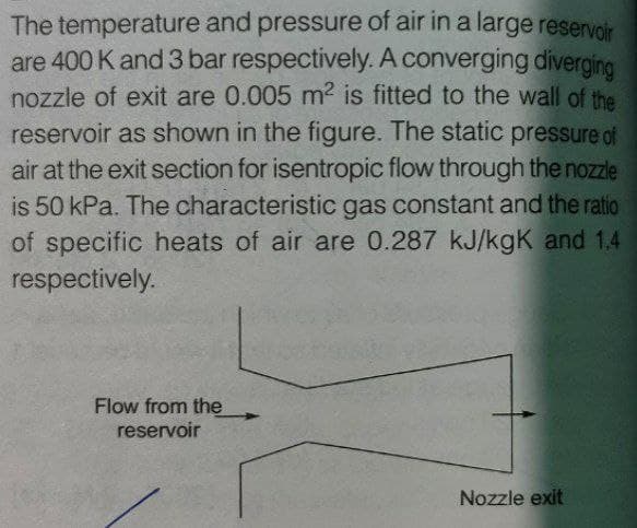 The temperature and pressure of air in a large reservoir
are 400 K and 3 bar respectively. A converging diverging
nozzle of exit are 0.005 m2 is fitted to the wall of the
reservoir as shown in the figure. The static pressure of
air at the exit section for isentropic flow through the nozzle
is 50 kPa. The characteristic gas constant and the ratio
of specific heats of air are 0.287 kJ/kgK and 1.4
respectively.
Flow from the
reservoir
Nozzle exit
