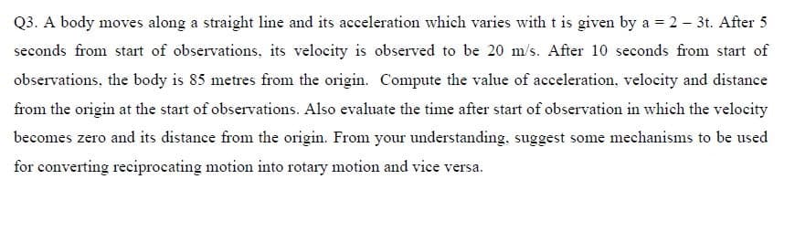Q3. A body moves along a straight line and its acceleration which varies witht is given by a = 2 – 3t. After 5
seconds from start of observations, its velocity is observed to be 20 m/s. After 10 seconds from start of
observations, the body is 85 metres from the origin. Compute the value of acceleration, velocity and distance
from the origin at the start of observations. Also evaluate the time after start of observation in which the velocity
becomes zero and its distance from the origin. From your understanding, suggest some mechanisms to be used
for converting reciprocating motion into rotary motion and vice versa.
