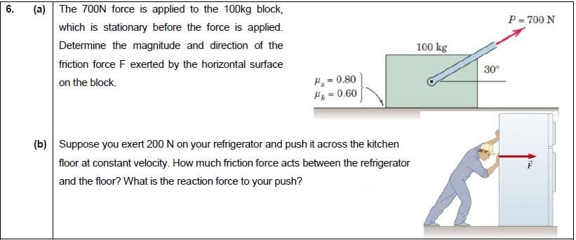 Suppose you exert 200 N on your refrigerator and push it across the kitchen
floor at constant velocity. How much friction force acts between the refrigerator
and the floor? What is the reaction force to your push?
