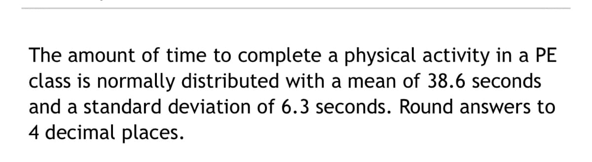 The amount of time to complete a physical activity in a PE
class is normally distributed with a mean of 38.6 seconds
and a standard deviation of 6.3 seconds. Round answers to
4 decimal places.
