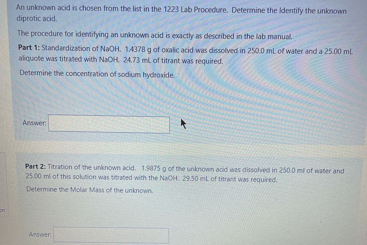 An unknown acid is chosen from the list in the 1223 Lab Procedure. Determine the Identify the unknown
diprotic acid.
The procedure for identifying an unknown acid is exactly as described in the lab manual.
Part 1: Standardization of NaOH. 1.4378 g of oxalic acid was dissolved in 250.0 mL of water and a 25.00 mL
aliquote was titrated with NaOH. 24.73 mL of titrant was required.
Determine the concentration of sodium hydroxide.
Answer:
Part 2: Titration of the unknown acid. 1.9875 g of the unknown acid was dissolved in 250.0 ml of water and
25.00 ml of this solution was titrated with the NaOH. 29.50 mL of titrant was required.
Determine the Molar Mass of the unknown.
on
Answer:
