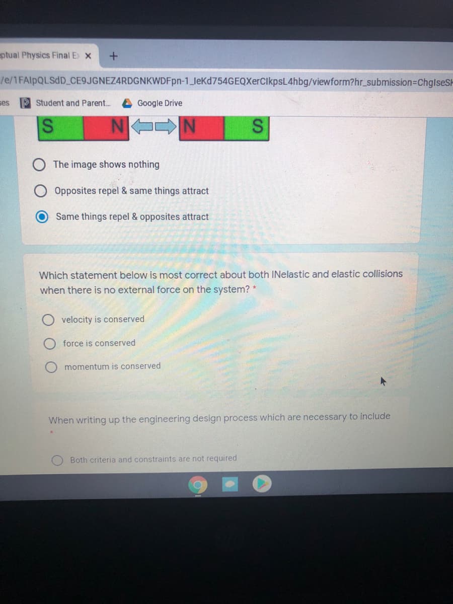 ptual Physics Final E x
/e/1FAIPQLSDD_ CE9JGNEZ4RDGNKWDFpn-1_leKd754GEQXerClkpsL4hbg/viewform?hr_submission3DChglseSk
ses
PStudent and Parent..
A Google Drive
S N N
The image shows nothing
Opposites repel & same things attract
Same things repel & opposites attract
Which statement below is most correct about both INelastic and elastic collisions
when there is no external force on the system?
velocity is conserved
force is conserved
momentum is conserved
When writing up the engineering design process which are necessary to include
Both criteria and constraints are not required
%24
