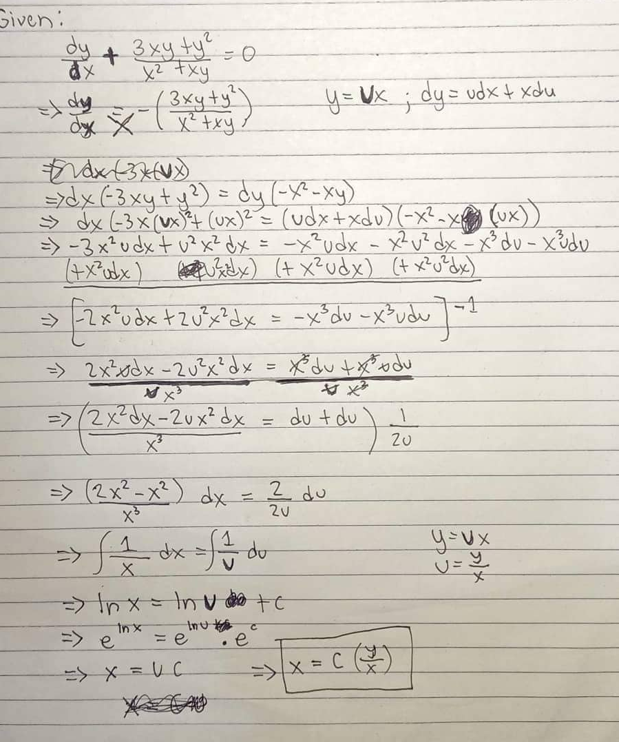 Given:
dy + 3xy ty = 0
xy
=> day
бус х
- (3xy + y²)
xy
Fax (371)
=>dx (-3 xy + y²) = dy (-X² - xy)
→dx (-3 x (x) ³²+ (ux)² = (udx+xdv) (-x²-x²²² (Ux))
=> -3 x² u dx + ²x² dx = -x² udx - x² v² dx - x³ du- x³dv
(+x²udx) (²x) (+ x² udx) (+ x² u²dx)
=>
- [ 2x²udx + 2√³x²dx = -x ³du -x³udu
=> 2x²xdx = 2√³²x²dx = X du txodu
x3
=> 2x²dx-2ux² dx
=> (2x² = x²) dx = 2
f 1 d
X
=
In x
y = x; dy= udx + xdu
dx = f == du
Đinx nu c
In u
=> e
= e
=> X = UC
2 du
du + du
du J-²1
=)/x = C
1
Zu
y=vx