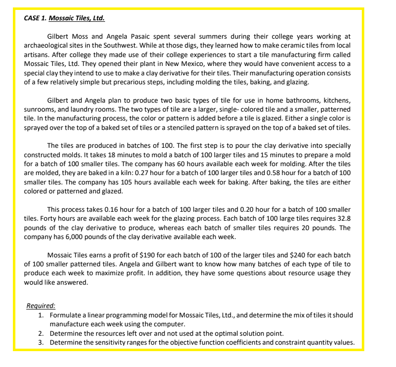 CASE 1. Mossaic Tiles, Ltd.
Gilbert Moss and Angela Pasaic spent several summers during their college years working at
archaeological sites in the Southwest. While at those digs, they learned how to make ceramic tiles from local
artisans. After college they made use of their college experiences to start a tile manufacturing firm called
Mossaic Tiles, Ltd. They opened their plant in New Mexico, where they would have convenient access to a
special clay they intend to use to make a clay derivative for their tiles. Their manufacturing operation consists
of a few relatively simple but precarious steps, including molding the tiles, baking, and glazing.
Gilbert and Angela plan to produce two basic types of tile for use in home bathrooms, kitchens,
sunrooms, and laundry rooms. The two types of tile are a larger, single-colored tile and a smaller, patterned
tile. In the manufacturing process, the color or pattern is added before a tile is glazed. Either a single color is
sprayed over the top of a baked set of tiles or a stenciled pattern is sprayed on the top of a baked set of tiles.
The tiles are produced in batches of 100. The first step is to pour the clay derivative into specially
constructed molds. It takes 18 minutes to mold a batch of 100 larger tiles and 15 minutes to prepare a mold
for a batch of 100 smaller tiles. The company has 60 hours available each week for molding. After the tiles
are molded, they are baked in a kiln: 0.27 hour for a batch of 100 larger tiles and 0.58 hour for a batch of 100
smaller tiles. The company has 105 hours available each week for baking. After baking, the tiles are either
colored or patterned and glazed.
This process takes 0.16 hour for a batch of 100 larger tiles and 0.20 hour for a batch of 100 smaller
tiles. Forty hours are available each week for the glazing process. Each batch of 100 large tiles requires 32.8
pounds of the clay derivative to produce, whereas each batch of smaller tiles requires 20 pounds. The
company has 6,000 pounds of the clay derivative available each week.
Mossaic Tiles earns a profit of $190 for each batch of 100 of the larger tiles and $240 for each batch
of 100 smaller patterned tiles. Angela and Gilbert want to know how many batches of each type of tile to
produce each week to maximize profit. In addition, they have some questions about resource usage they
would like answered.
Required:
1. Formulate a linear programming model for Mossaic Tiles, Ltd., and determine the mix of tiles it should
manufacture each week using the computer.
2. Determine the resources left over and not used at the optimal solution point.
3. Determine the sensitivity ranges for the objective function coefficients and constraint quantity values.