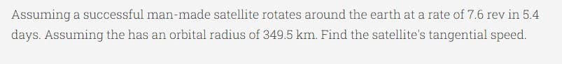 Assuming a successful man-made satellite rotates around the earth at a rate of 7.6 rev in 5.4
days. Assuming the has an orbital radius of 349.5 km. Find the satellite's tangential speed.
