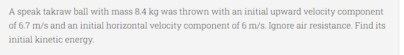 A speak takraw ball with mass 8.4 kg was thrown with an initial upward velocity component
of 6.7 m/s and an initial horizontal velocity component of 6 m/s. Ignore air resistance. Find its
initial kinetic energy.
