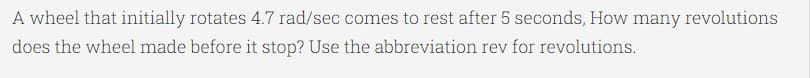 A wheel that initially rotates 4.7 rad/sec comes to rest after 5 seconds, How many revolutions
does the wheel made before it stop? Use the abbreviation rev for revolutions.
