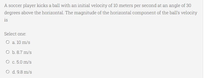 A soccer player kicks a ball with an initial velocity of 10 meters per second at an angle of 30
degrees above the horizontal. The magnitude of the horizontal component of the ball's velocity
is
Select one:
O a. 10 m/s
O b. 8.7 m/s
O c. 5.0 m/s
O d. 9.8 m/s
