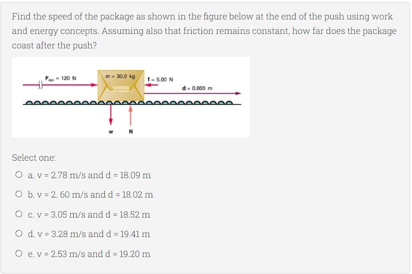 Find the speed of the package as shown in the figure below at the end of the push using work
and energy concepts. Assuming also that friction remains constant, how far does the package
coast after the push?
F = 120 N
m = 30.0 kg
f= 5.00 N
d = 0.800 m
N
Select one:
O a. v = 2.78 m/s and d = 18.09 m
O b. v = 2. 60 m/s and d = 18.02 m
O c. v = 3.05 m/s and d = 18.52 m
O d. v = 3.28 m/s and d = 19.41 m
O e. v = 2.53 m/s and d = 19.20 m
