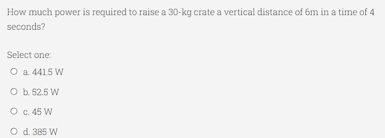 How much power is required to raise a 30-kg crate a vertical distance of 6m in a time of 4
seconds?
Select one:
O a. 441.5 W
O b. 52.5 W
O c. 45 W
O d. 385 W
