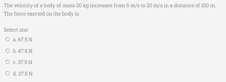 The velocity of a body of mass 20 kg increases from 5 m/s to 20 m/s in a distance of 100 m.
The force exerted on the body is
Select one:
O a. 67.5 N
O b. 47.5 N
O c. 37.5 N
O d. 27.5 N
