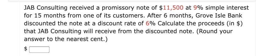 JAB Consulting received a promissory note of $11,500 at 9% simple interest
for 15 months from one of its customers. After 6 months, Grove Isle Bank
discounted the note at a discount rate of 6% Calculate the proceeds (in $)
that JAB Consulting will receive from the discounted note. (Round your
answer to the nearest cent.)
$
