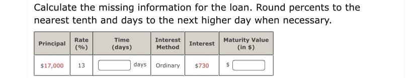 Calculate the missing information for the loan. Round percents to the
nearest tenth and days to the next higher day when necessary.
Maturity Value
(in $)
Rate
Time
Interest
Principal
Interest
(%)
(days)
Method
$17,000
13
days
Ordinary
$730
