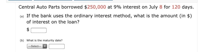 Central Auto Parts borrowed $250,000 at 9% interest on July 8 for 120 days.
(a) If the bank uses the ordinary interest method, what is the amount (in $)
of interest on the loan?
$
(b) What is the maturity date?
---Select--
