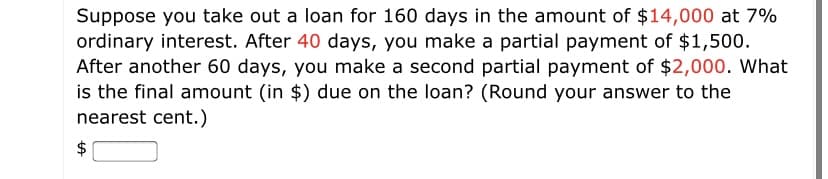 Suppose you take out a loan for 160 days in the amount of $14,000 at 7%
ordinary interest. After 40 days, you make a partial payment of $1,500.
After another 60 days, you make a second partial payment of $2,000. What
is the final amount (in $) due on the loan? (Round your answer to the
nearest cent.)
%24
