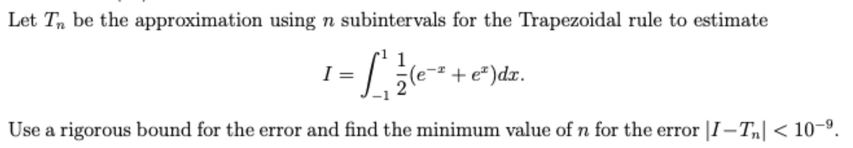 Let T, be the approximation using n subintervals for the Trapezoidal rule to estimate
I =
e-² + e² )dx.
Use a rigorous bound for the error and find the minimum value of n for the error |I-T,| < 10-9.

