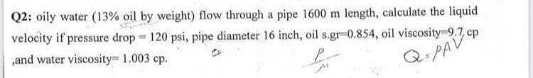 Q2: oily water (13% oil by weight) flow through a pipe 1600 m length, calculate the liquid
velocity if pressure drop 120 psi, pipe diameter l6 inch, oil s.gr-0.854, oil viscosity=9.7 cp
,and water viscosity 1.003 cp.
Q:PAV
