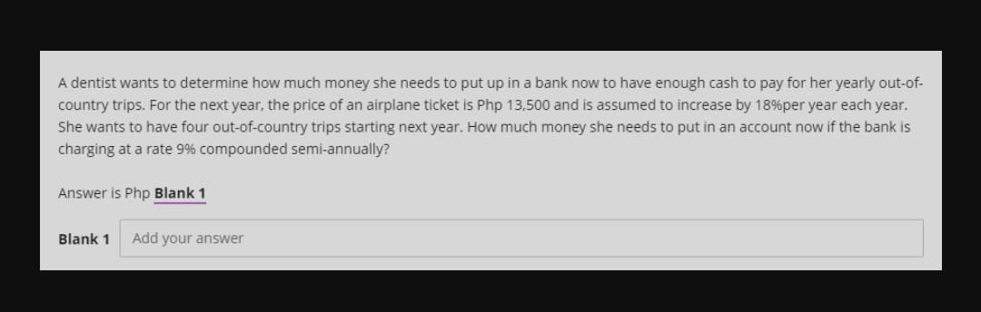 A dentist wants to determine how much money she needs to put up in a bank now to have enough cash to pay for her yearly out-of-
country trips. For the next year, the price of an airplane ticket is Php 13,500 and is assumed to increase by 18%per year each year.
She wants to have four out-of-country trips starting next year. How much money she needs to put in an account now if the bank is
charging at a rate 9% compounded semi-annually?
Answer is Php Blank 1
Blank 1
Add your answer
