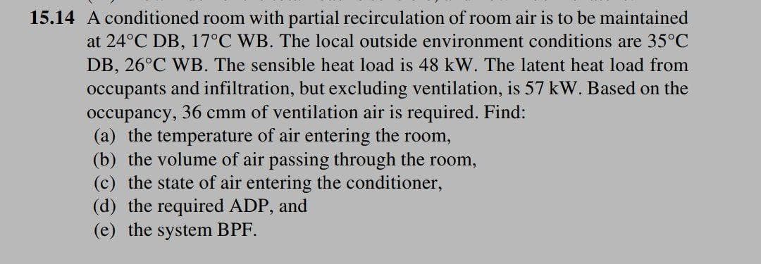 15.14 A conditioned room with partial recirculation of room air is to be maintained
at 24°C DB, 17°C WB. The local outside environment conditions are 35°C
DB, 26°C WB. The sensible heat load is 48 kW. The latent heat load from
occupants and infiltration, but excluding ventilation, is 57 kW. Based on the
occupancy, 36 cmm of ventilation air is required. Find:
(a) the temperature of air entering the room,
(b) the volume of air passing through the room,
(c) the state of air entering the conditioner,
(d) the required ADP, and
(e) the system BPF.
