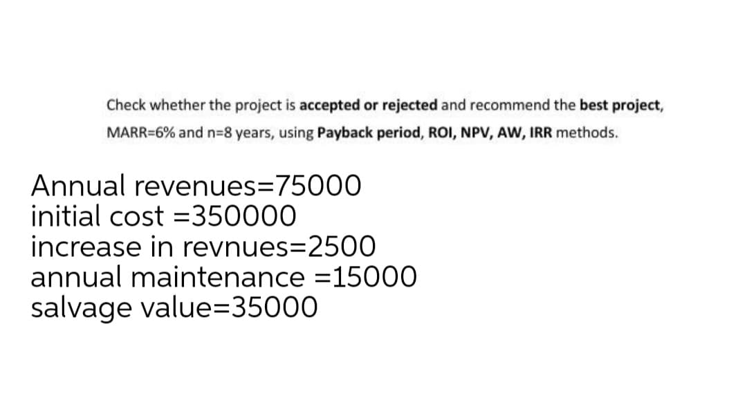 Check whether the project is accepted or rejected and recommend the best project,
MARR=6% and n=8 years, using Payback period, ROI, NPV, AW, IRR methods.
Annual revenues=75000
initial cost =350000
increase in revnues=2500
annual maintenance =15000
salvage value=35000
