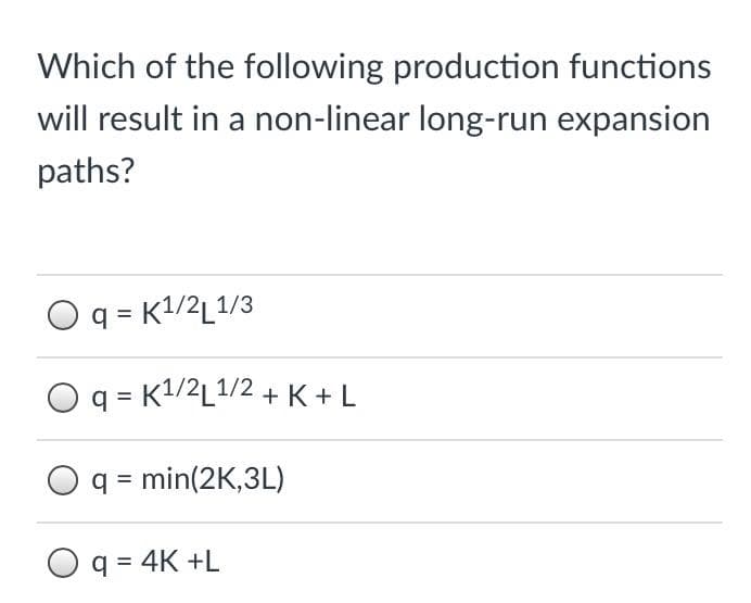 Which of the following production functions
will result in a non-linear long-run expansion
paths?
q = K1/2L1/3
q = K1/2L1/2 + K + L
Oq = min(2K,3L)
Oq = 4K +L
