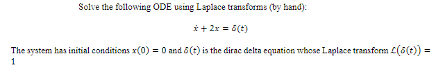 Solve the following ODE using Laplace transforms (by hand):
* + 2x = 8(t)
The system has initial conditions x(0) = 0 and 6 (t) is the dirac delta equation whose Laplace transform L(6(t)) =
1