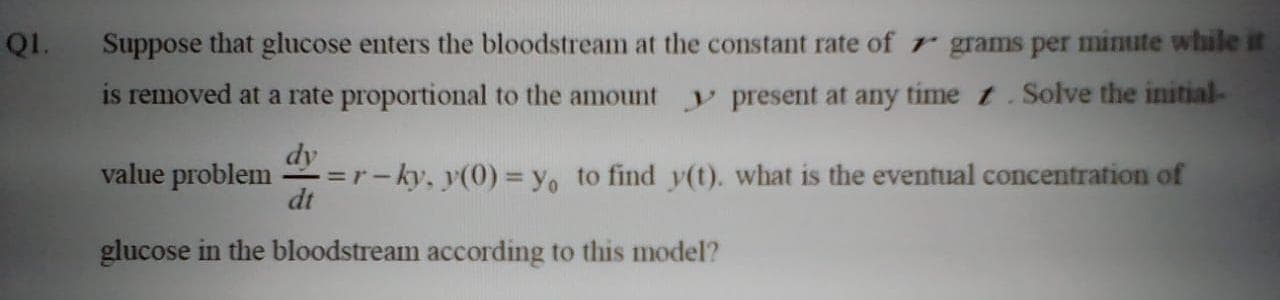 Suppose that glucose enters the bloodstream at the constant rate of r grams per minute while it
is removed at a rate proportional to the amount
y present at any time t.Solve the initial-
dy
=r-ky, y(0) = y, to find y(t). what is the eventual concentration of
dt
value problem
glucose in the bloodstream according to this model?
