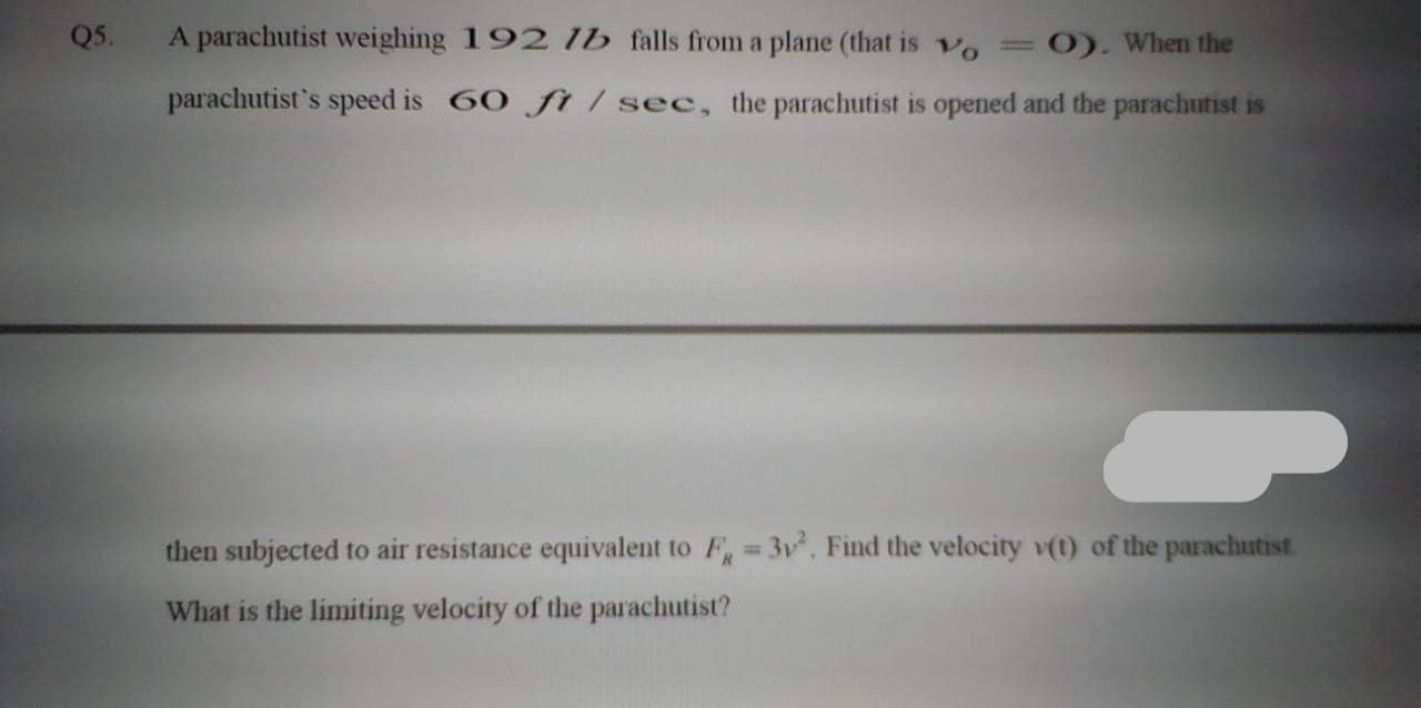 5.
A parachutist weighing 192 lb falls from a plane (that is vo =0). When the
parachutist's speed is 60 f / sec, the parachutist is opened and the parachutist is
then subjected to air resistance equivalent to F 3v, Find the velocity v(t) of the parachutist
%3D
What is the limiting velocity of the parachutist?
