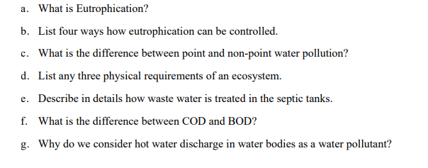 a. What is Eutrophication?
b. List four ways how eutrophication can be controlled.
c. What is the difference between point and non-point water pollution?
d. List any three physical requirements of an ecosystem.
e. Describe in details how waste water is treated in the septic tanks.
f. What is the difference between COD and BOD?
g. Why do we consider hot water discharge in water bodies as a water pollutant?