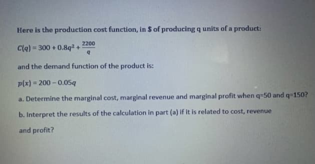 Here is the production cost function, in $ of producing q units of a product:
2200
C(q) = 300 + 0.8q2 +
and the demand function of the product is:
p(x) = 200 - 0.05q
a. Determine the marginal cost, marginal revenue and marginal profit when q=50 and q=150?
b. Interpret the results of the calculation in part (a) if it is related to cost, revenue
and profit?
