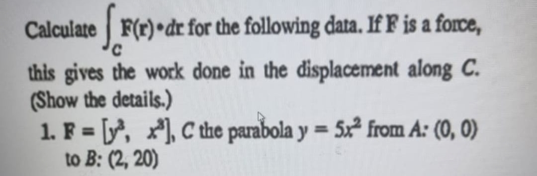 Calculate F(r)•dr for the following data. If F is a force,
this gives the work done in the displacement along C.
(Show the details.)
1. F = [, x), C the parabola y = 5x² from A: (0, 0)
to B: (2, 20)
%3D
