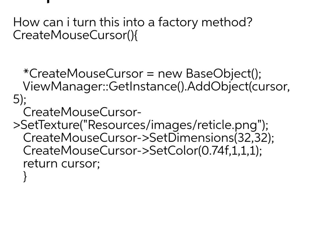 How can i turn this into a factory method?
CreateMouseCursor(){
*CreateMouseCursor = new BaseObject();
ViewManager:Getlnstance().AddObject(cursor,
5);
CreateMouseCursor-
>SetTexture("Resources/images/reticle.png");
CreateMouseCursor->SetDimensions(32,32);
CreateMouseCursor->SetColor(0.74f,1,1,1);
return cursor;
}
