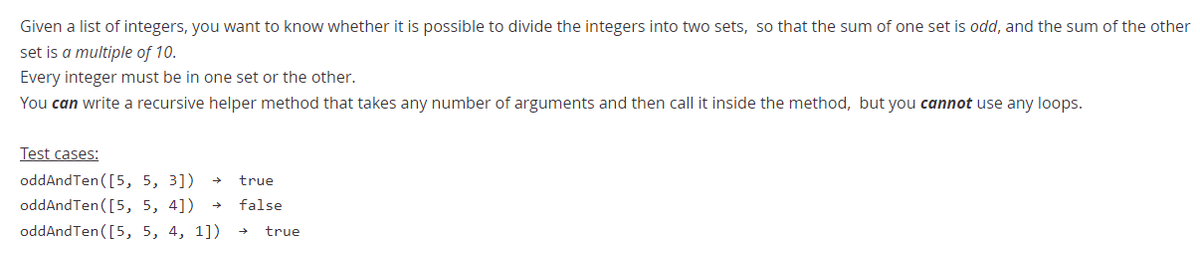 Given a list of integers, you want to know whether it is possible to divide the integers into two sets, so that the sum of one set is odd, and the sum of the other
set is a multiple of 10.
Every integer must be in one set or the other.
You can write a recursive helper method that takes any number of arguments and then call it inside the method, but you cannot use any loops.
Test cases:
oddAndTen([5, 5, 3])
true
oddAndTen ([5, 5, 4])
oddAndTen ([5, 5, 4, 1])
false
true
