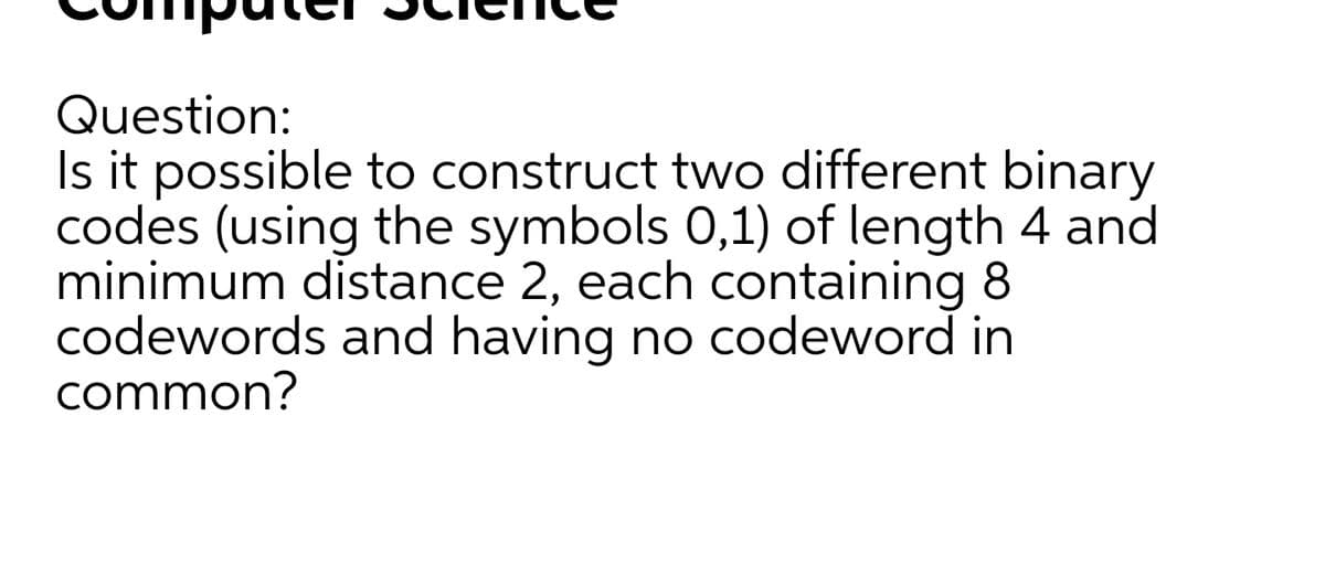 Question:
Is it possible to construct two different binary
codes (using the symbols 0,1) of length 4 and
minimum distance 2, each containing 8
codewords and having no codeword in
common?
