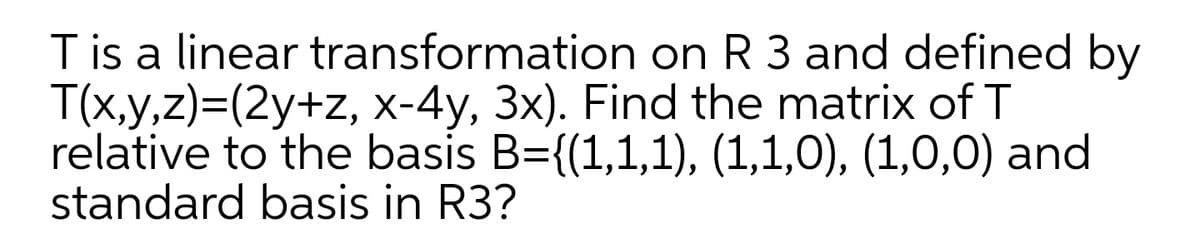 T is a linear transformation on R 3 and defined by
T(x,y,z)=(2y+z, x-4y, 3x). Find the matrix of T
relative to the basis B={(1,1,1), (1,1,0), (1,0,0) and
standard basis in R3?
