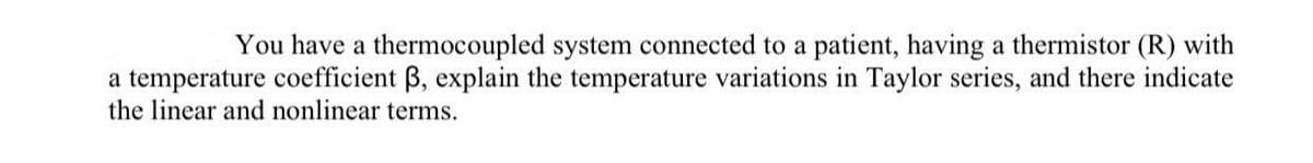 You have a thermocoupled system connected to a patient, having a thermistor (R) with
a temperature coefficient B, explain the temperature variations in Taylor series, and there indicate
the linear and nonlinear terms.
