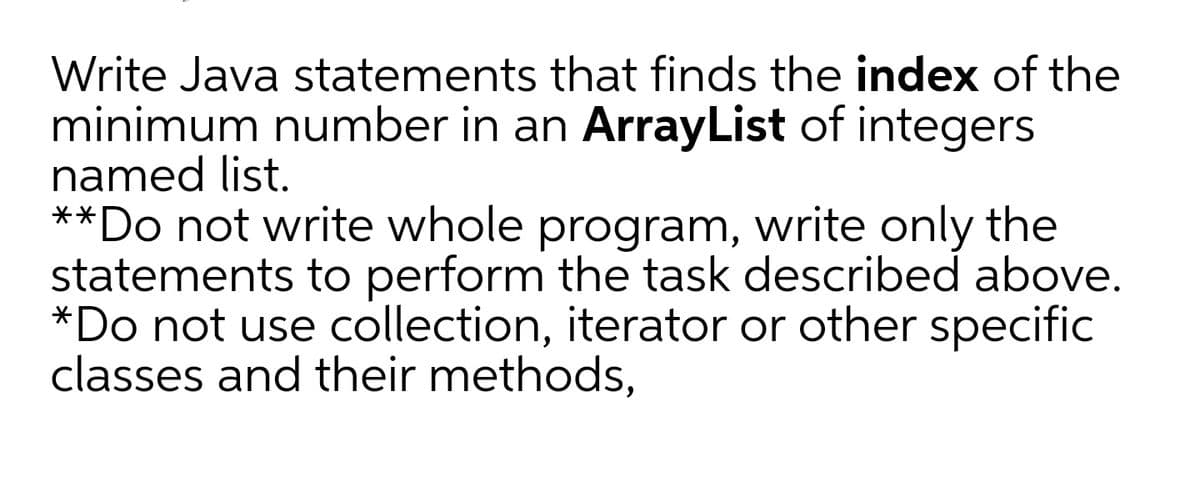 Write Java statements that finds the index of the
minimum number in an ArrayList of integers
named list.
**Do not write whole program, write only the
statements to perform the task described above.
*Do not use collection, iterator or other specific
classes and their methods,
