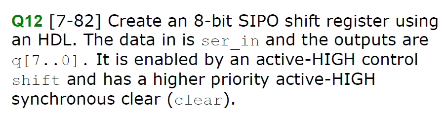 Q12 [7-82] Create an 8-bit SIPO shift register using
an HDL. The data in is ser in and the outputs are
q[7..0]. It is enabled by an active-HIGH control
shift and has a higher priority active-HIGH
synchronous clear (clear).
