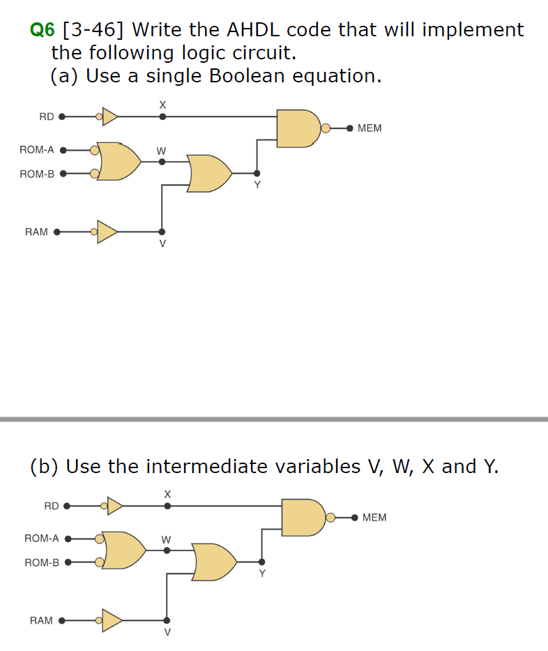 Q6 [3-46] Write the AHDL code that will implement
the following logic circuit.
(a) Use a single Boolean equation.
RD
МЕМ
ROM-A
ROM-B
Y
RAM
V
(b) Use the intermediate variables V, W, X and Y.
RD
МЕМ
ROM-A
ROM-B
Y
RAM
V

