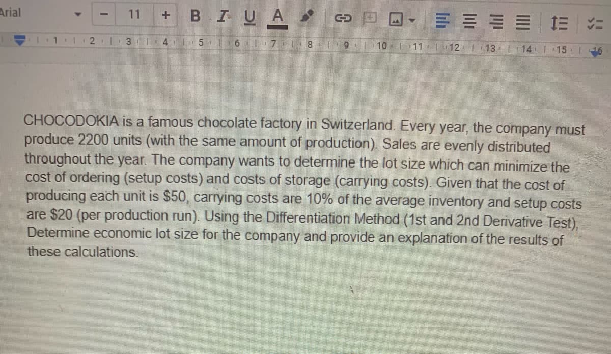 Arial
B IUA
11
E E E E E
3 1 4 | 5 | 6|7 L 8
9 1 10 11 12 13 l 14 1 15 16
CHOCODOKIA is a famous chocolate factory in Switzerland. Every year, the company must
produce 2200 units (with the same amount of production). Sales are evenly distributed
throughout the year. The company wants to determine the lot size which can minimize the
cost of ordering (setup costs) and costs of storage (carrying costs). Given that the cost of
producing each unit is $50, carrying costs are 10% of the average inventory and setup costs
are $20 (per production run). Using the Differentiation Method (1st and 2nd Derivative Test).
Determine economic lot size for the company and provide an explanation of the results of
these calculations.
EL
