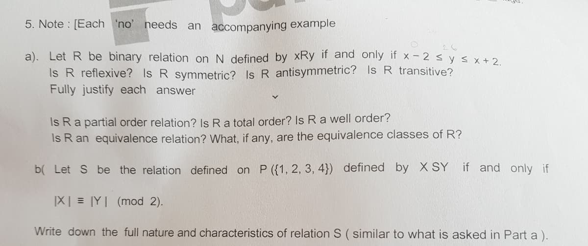 5. Note : [Each 'no' needs an accompanying example
26
a). Let R be binary relation on N defined by xRy if and only if x- 2 s y sx +2
Is R reflexive? Is R symmetric? Is R antisymmetric? Is R transitive?
Fully justify each answer
Is Ra partial order relation? Is Ra total order? Is R a well order?
Is R an equivalence relation? What, if any, are the equivalence classes of R?
b( Let S be the relation defined on P ({1, 2, 3, 4}) defined by X SY
if and only if
IX| = |Y| (mod 2).
Write down the full nature and characteristics of relation S ( similar to what is asked in Part a).
