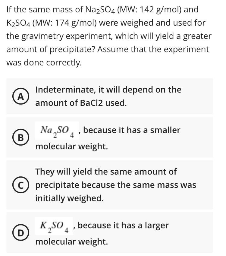 If the same mass of Na2SO4 (MW: 142 g/mol) and
K2SO4 (MW: 174 g/mol) were weighed and used for
the gravimetry experiment, which will yield a greater
amount of precipitate? Assume that the experiment
was done correctly.
Indeterminate, it will depend on the
(A
amount of BaCl2 used.
Na „SO, , because it has a smaller
В
molecular weight.
They will yield the same amount of
precipitate because the same mass was
initially weighed.
K,SO, , because it has a larger
(D
molecular weight.
4
