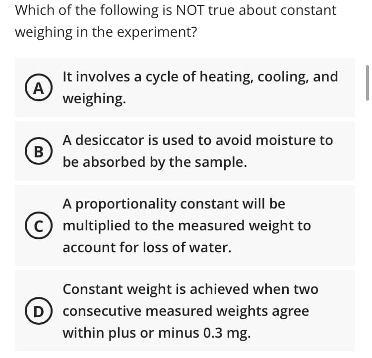 Which of the following is NOT true about constant
weighing in the experiment?
It involves a cycle of heating, cooling, and
weighing.
A desiccator is used to avoid moisture to
В
be absorbed by the sample.
A proportionality constant will be
c) multiplied to the measured weight to
account for loss of water.
Constant weight is achieved when two
D) consecutive measured weights agree
within plus or minus 0.3 mg.
