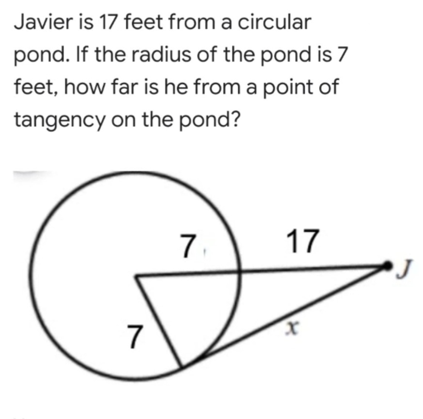 Javier is 17 feet from a circular
pond. If the radius of the pond is 7
feet, how far is he from a point of
tangency on the pond?
7.
17
7
