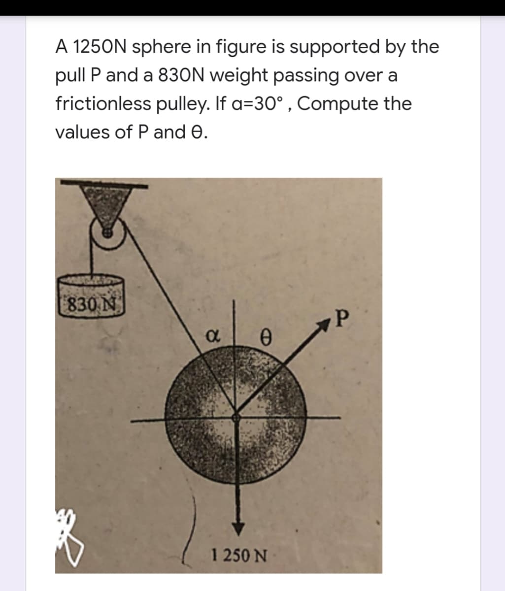 A 1250N sphere in figure is supported by the
pull P and a 830N weight passing over a
frictionless pulley. If a=30° , Compute the
values of P and e.
| 830 N
P
1 250 N
