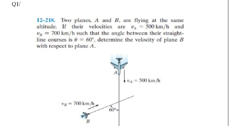 Q1/
12-218. Two planes, A and B, are flying at the same
altitude. If their velocities are va = 500 km/h and
Vg = 700 km/h such that the angle between their straight-
line courses is 0 = 60°, determine the velocity of plane B
with respect to plane A.
x = 500 km/h
vg = 700 km/h
B
