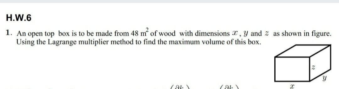 H.W.6
1. An open top box is to be made from 48 m of wood with dimensions x, y and z as shown in figure.
Using the Lagrange multiplier method to find the maximum volume of this box.
